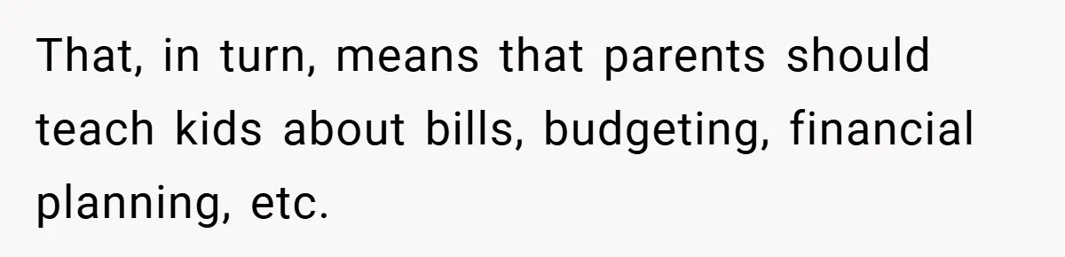 That, in turn, means that parents should teach kids about bills, budgeting, financial planning, etc.