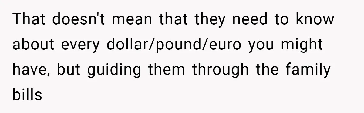 That doesn't mean that they need to know about every dollar/pound/euro you might have, but guiding them through the family bills
