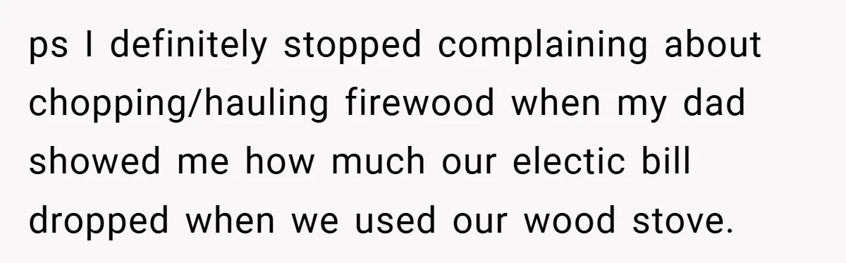 ps I definitely stopped complaining about chopping/hauling firewood when my dad showed me how much our electic bill dropped when we used our wood stove.