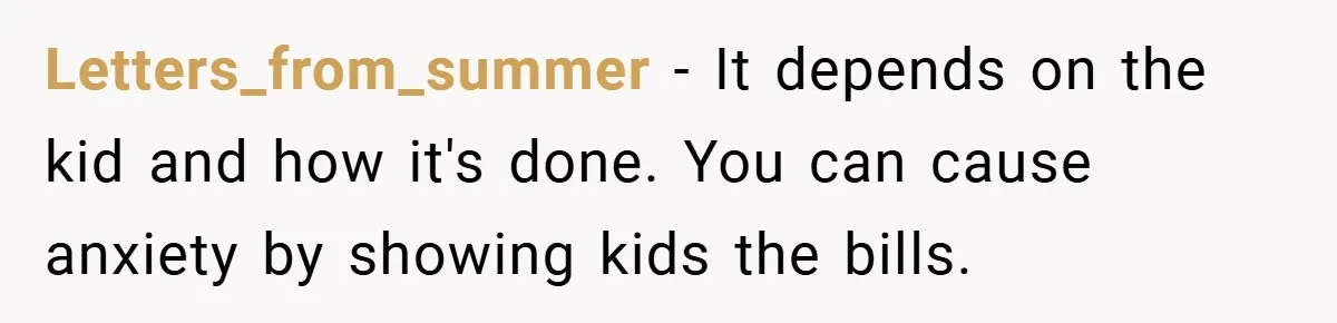 Letters_from_summer − It depends on the kid and how it's done. You can cause anxiety by showing kids the bills.
