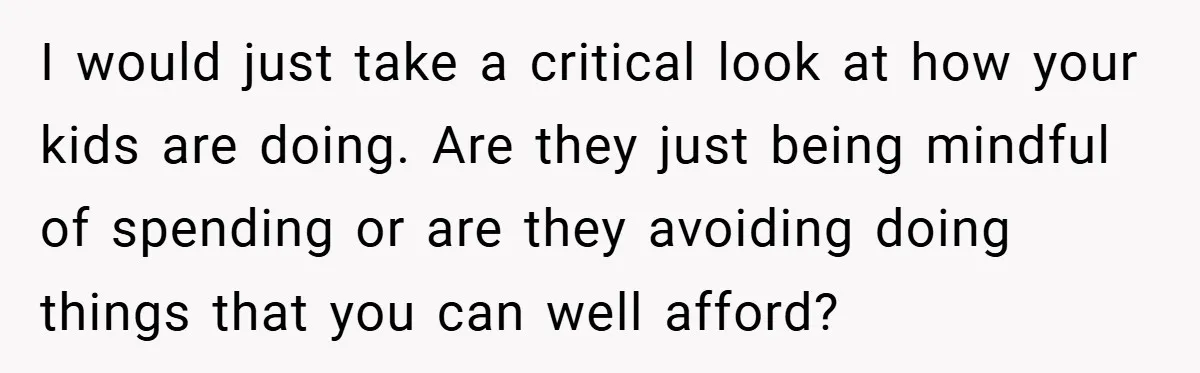 I would just take a critical look at how your kids are doing. Are they just being mindful of spending or are they avoiding doing things that you can well...