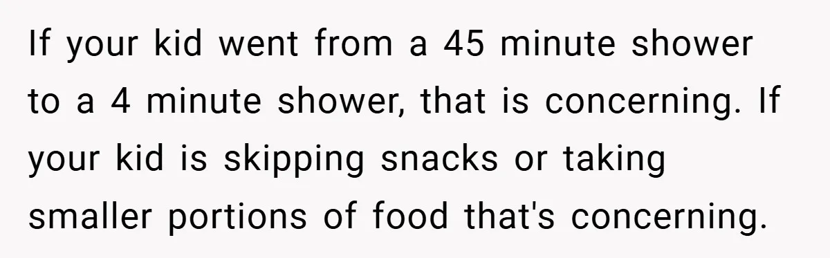 If your kid went from a 45 minute shower to a 4 minute shower, that is concerning. If your kid is skipping snacks or taking smaller portions of food that's...