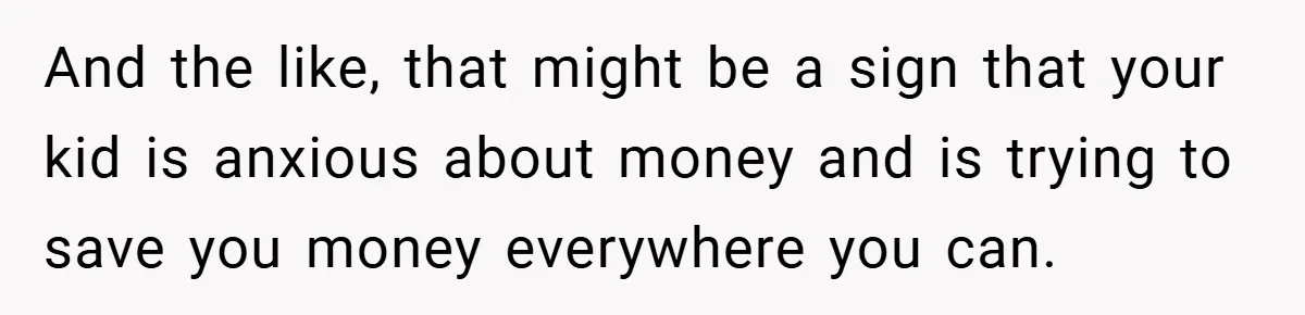 And the like, that might be a sign that your kid is anxious about money and is trying to save you money everywhere you can.