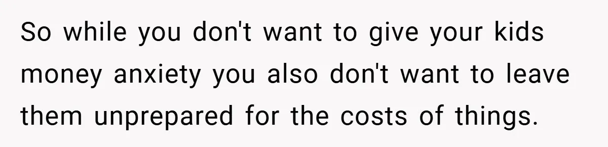So while you don't want to give your kids money anxiety you also don't want to leave them unprepared for the costs of things.