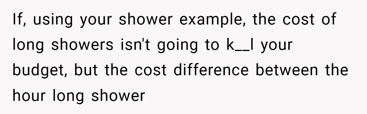 If, using your shower example, the cost of long showers isn't going to k__l your budget, but the cost difference between the hour long shower