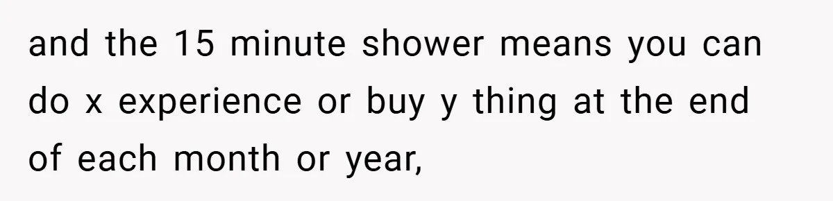 and the 15 minute shower means you can do x experience or buy y thing at the end of each month or year,