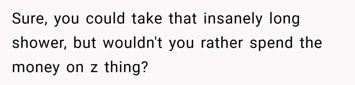 Sure, you could take that insanely long shower, but wouldn't you rather spend the money on z thing?