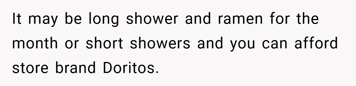 It may be long shower and ramen for the month or short showers and you can afford store brand Doritos.