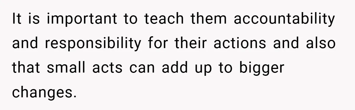 It is important to teach them accountability and responsibility for their actions and also that small acts can add up to bigger changes.