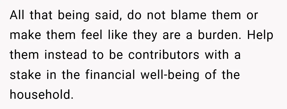 All that being said, do not blame them or make them feel like they are a burden. Help them instead to be contributors with a stake in the financial well-being...