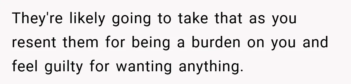 They're likely going to take that as you resent them for being a burden on you and feel guilty for wanting anything.