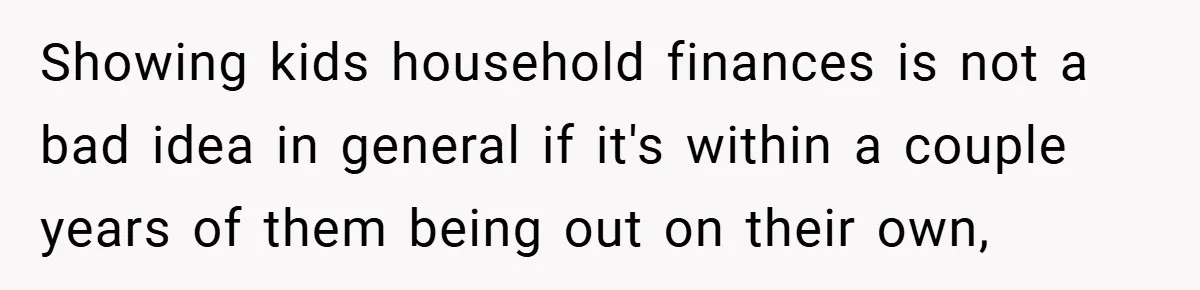 Showing kids household finances is not a bad idea in general if it's within a couple years of them being out on their own,
