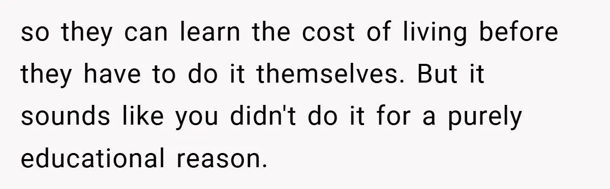so they can learn the cost of living before they have to do it themselves. But it sounds like you didn't do it for a purely educational reason.