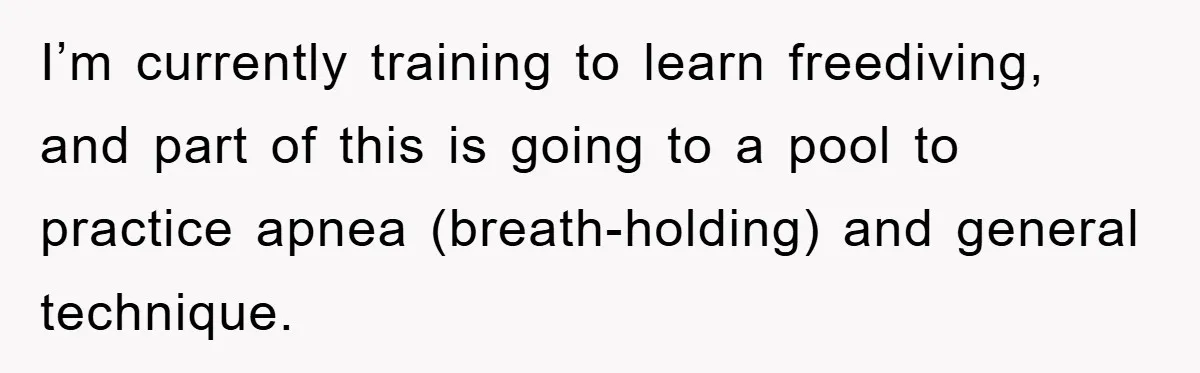 I’m currently training to learn freediving, and part of this is going to a pool to practice apnea (breath-holding) and general technique.