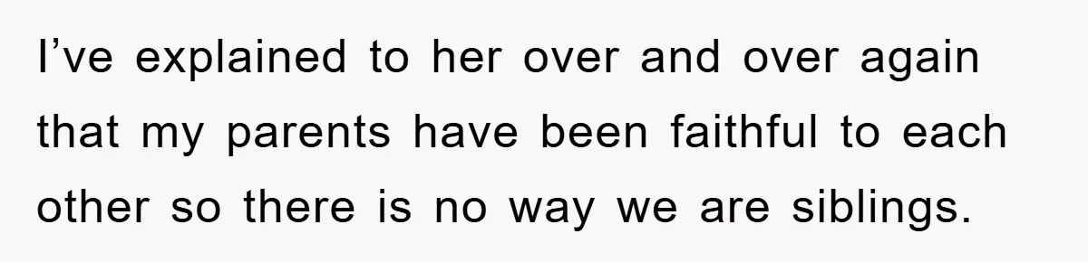 I’ve explained to her over and over again that my parents have been faithful to each other so there is no way we are siblings.