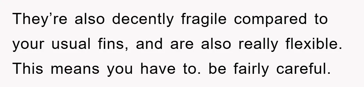 They’re also decently fragile compared to your usual fins, and are also really flexible. This means you have to. be fairly careful.