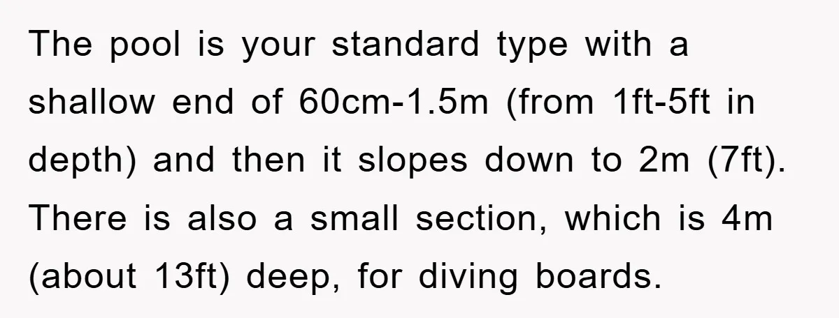 The pool is your standard type with a shallow end of 60cm-1.5m (from 1ft-5ft in depth) and then it slopes down to 2m (7ft). There is also a small section,...