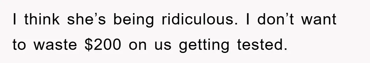 I think she’s being ridiculous. I don’t want to waste $200 on us getting tested.
