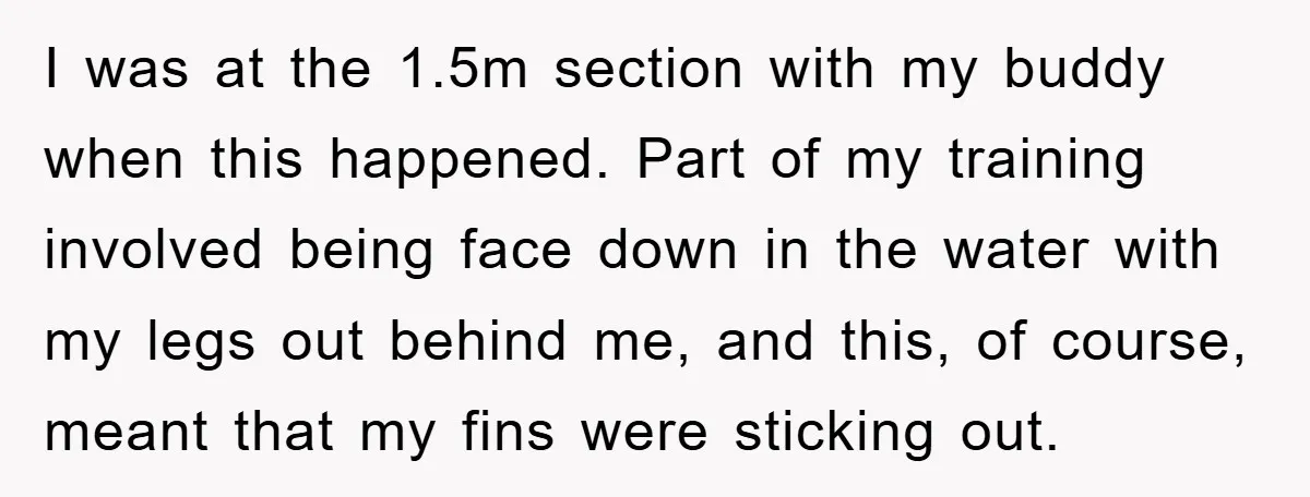 I was at the 1.5m section with my buddy when this happened. Part of my training involved being face down in the water with my legs out behind me, and...