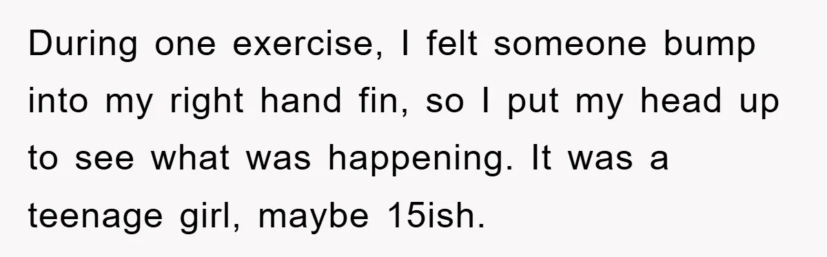 During one exercise, I felt someone bump into my right hand fin, so I put my head up to see what was happening. It was a teenage girl, maybe 15ish.