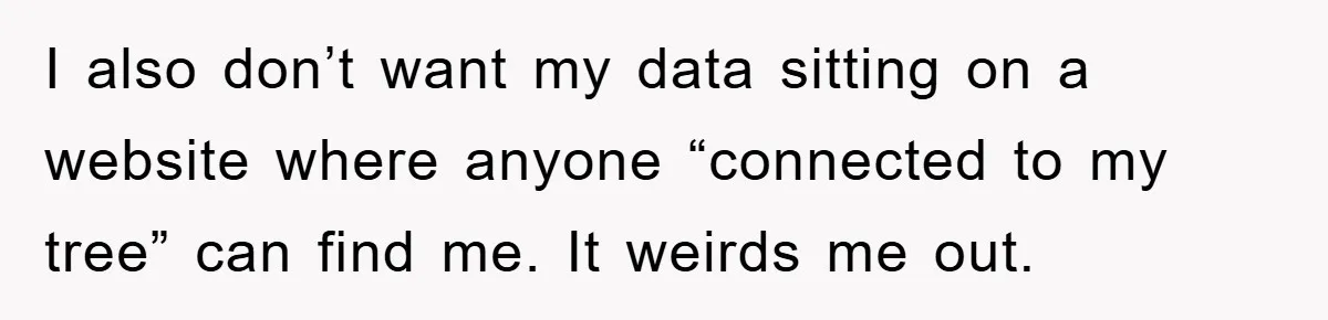 I also don’t want my data sitting on a website where anyone “connected to my tree” can find me. It weirds me out.