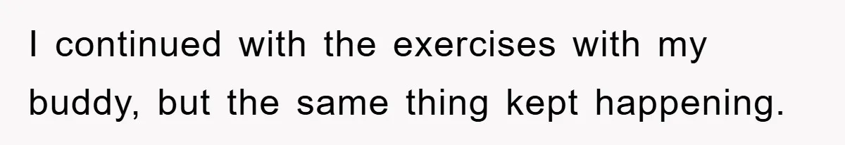 I continued with the exercises with my buddy, but the same thing kept happening.