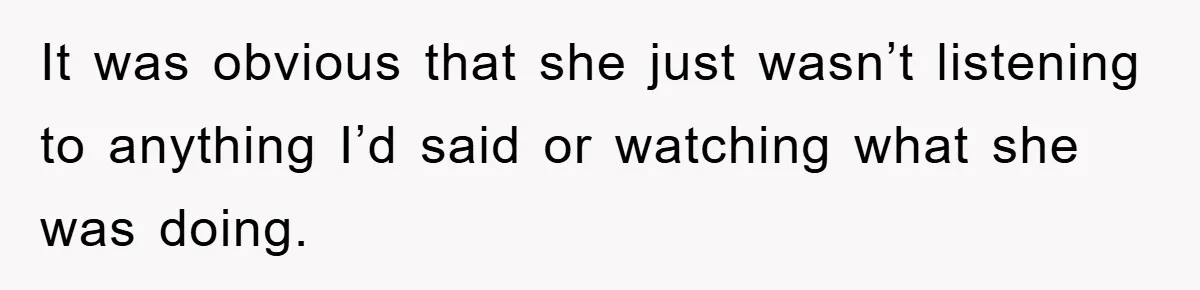 It was obvious that she just wasn’t listening to anything I’d said or watching what she was doing.