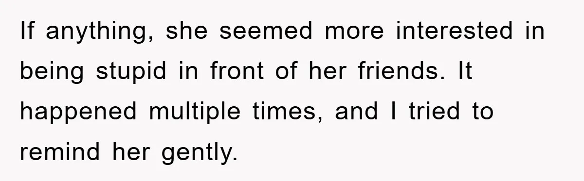 If anything, she seemed more interested in being stupid in front of her friends. It happened multiple times, and I tried to remind her gently.