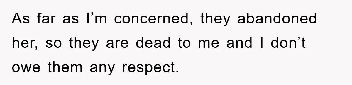 As far as I’m concerned, they abandoned her, so they are dead to me and I don’t owe them any respect.