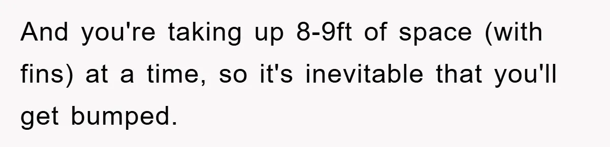 And you're taking up 8-9ft of space (with fins) at a time, so it's inevitable that you'll get bumped.