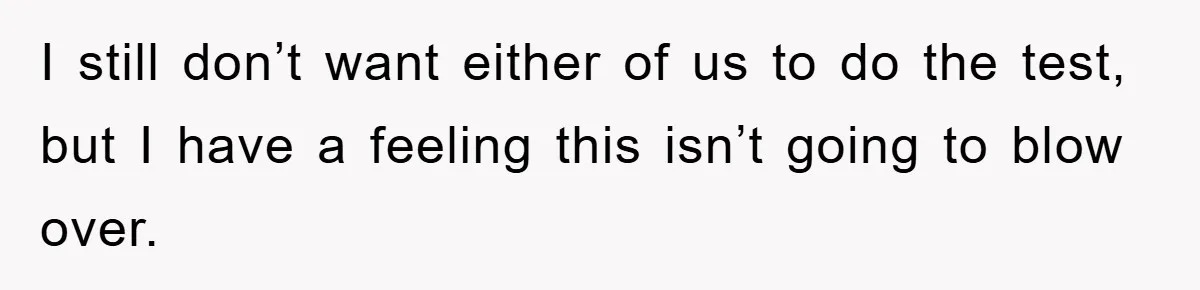 I still don’t want either of us to do the test, but I have a feeling this isn’t going to blow over.