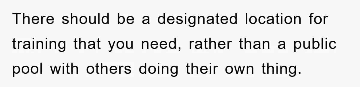 There should be a designated location for training that you need, rather than a public pool with others doing their own thing.