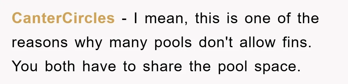 CanterCircles − I mean, this is one of the reasons why many pools don't allow fins. You both have to share the pool space.