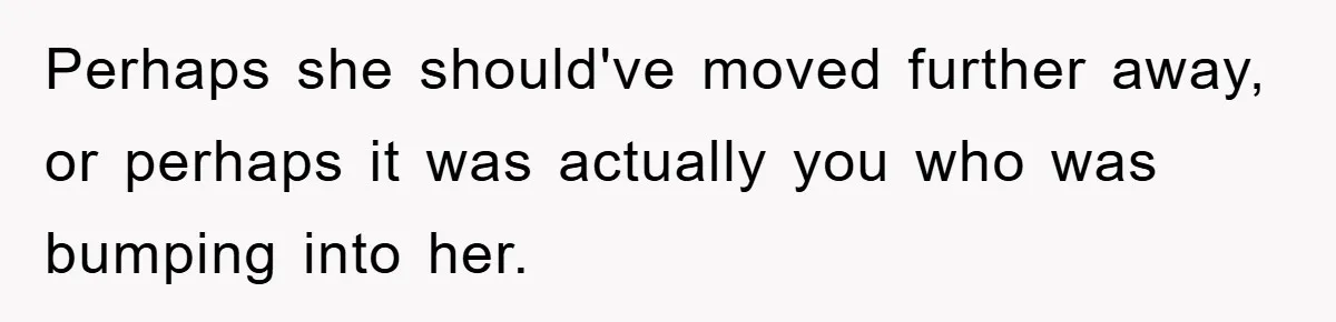 Perhaps she should've moved further away, or perhaps it was actually you who was bumping into her.