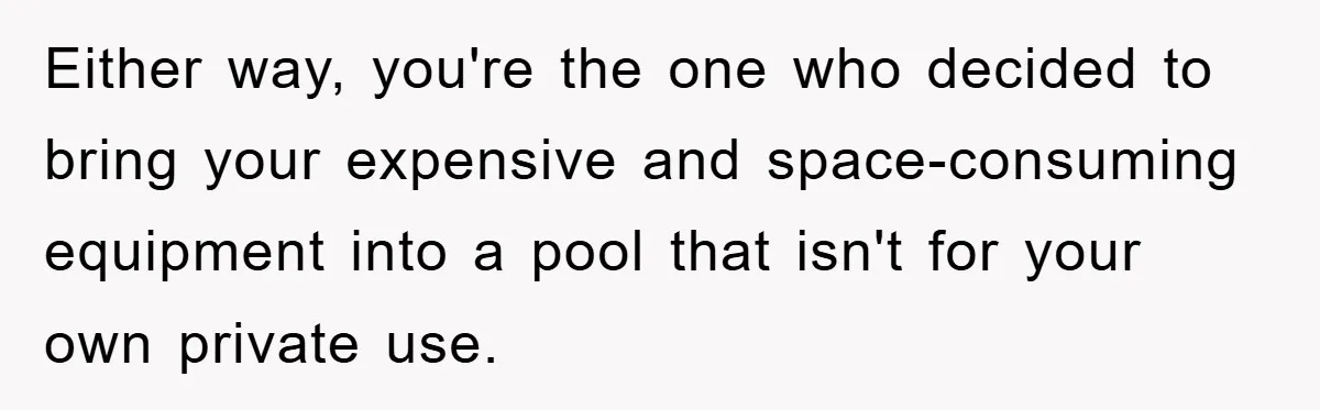 Either way, you're the one who decided to bring your expensive and space-consuming equipment into a pool that isn't for your own private use.