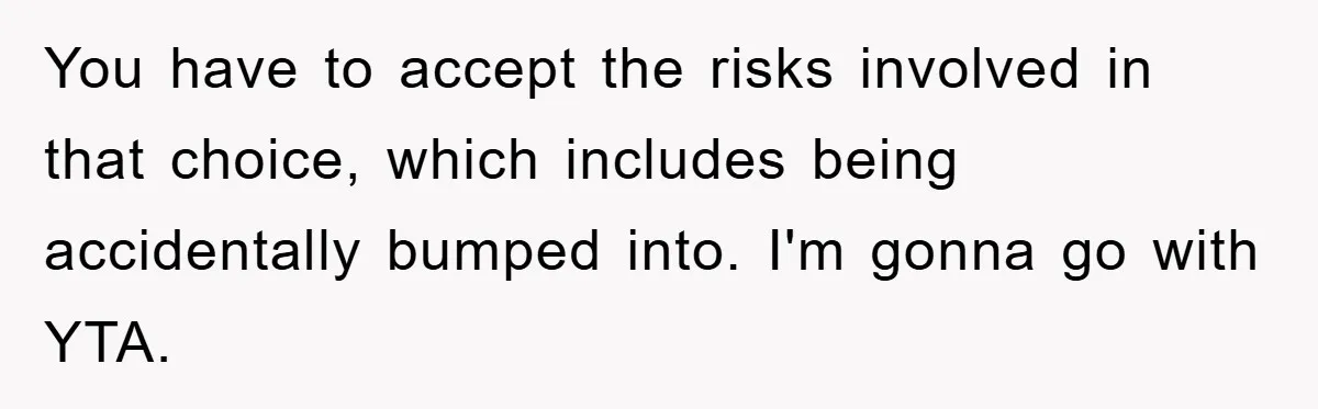 You have to accept the risks involved in that choice, which includes being accidentally bumped into. I'm gonna go with YTA.