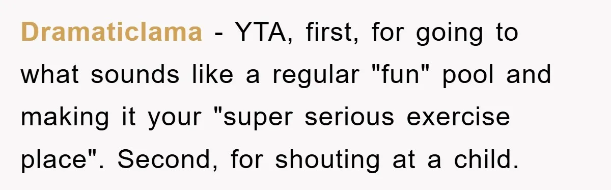 Dramaticlama − YTA, first, for going to what sounds like a regular "fun" pool and making it your "super serious exercise place". Second, for shouting at a child.