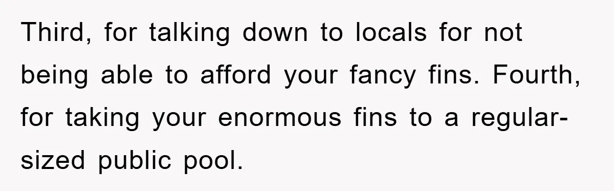 Third, for talking down to locals for not being able to afford your fancy fins. Fourth, for taking your enormous fins to a regular-sized public pool.