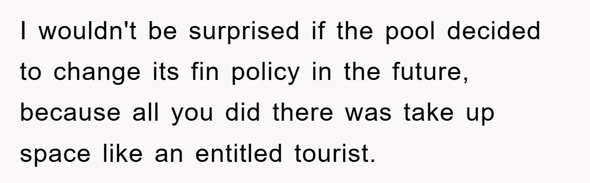 I wouldn't be surprised if the pool decided to change its fin policy in the future, because all you did there was take up space like an entitled tourist.