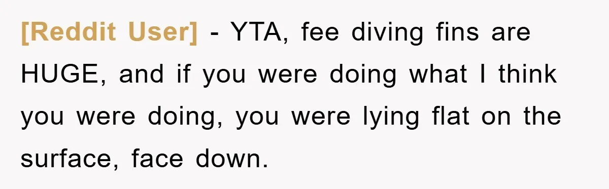 [Reddit User] − YTA, fee diving fins are HUGE, and if you were doing what I think you were doing, you were lying flat on the surface, face down.