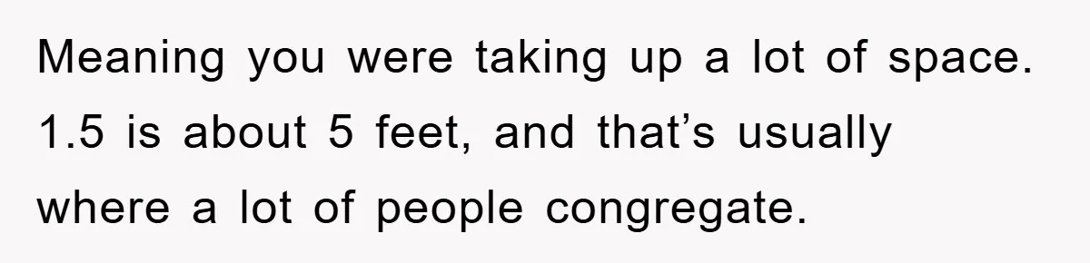 Meaning you were taking up a lot of space. 1.5 is about 5 feet, and that’s usually where a lot of people congregate.