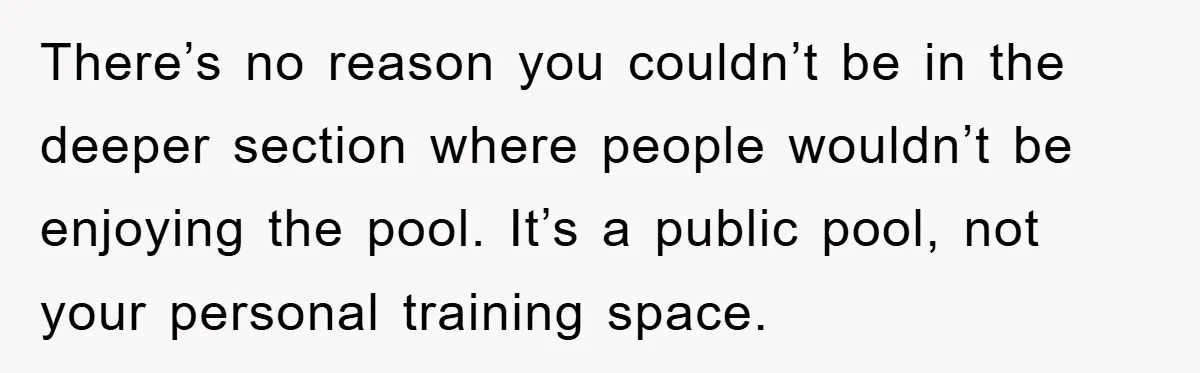There’s no reason you couldn’t be in the deeper section where people wouldn’t be enjoying the pool. It’s a public pool, not your personal training space.