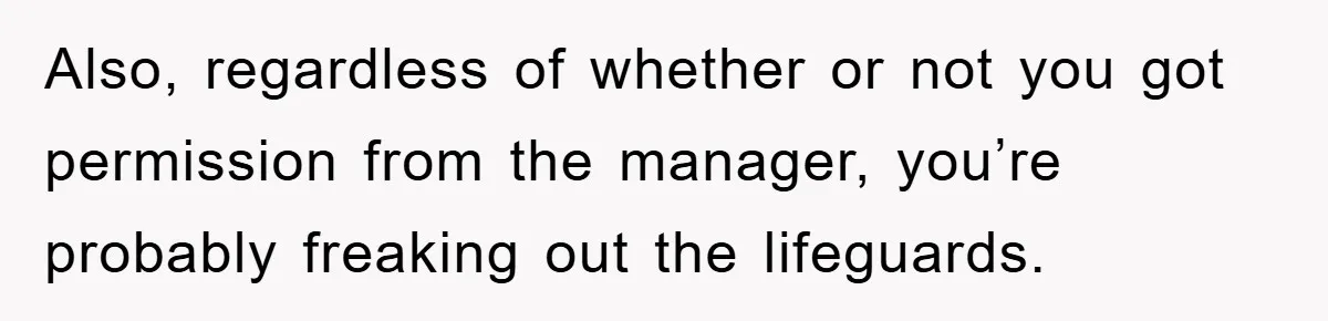 Also, regardless of whether or not you got permission from the manager, you’re probably freaking out the lifeguards.