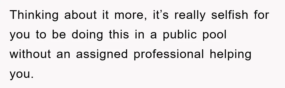 Thinking about it more, it’s really selfish for you to be doing this in a public pool without an assigned professional helping you.