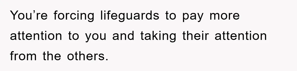 You’re forcing lifeguards to pay more attention to you and taking their attention from the others.