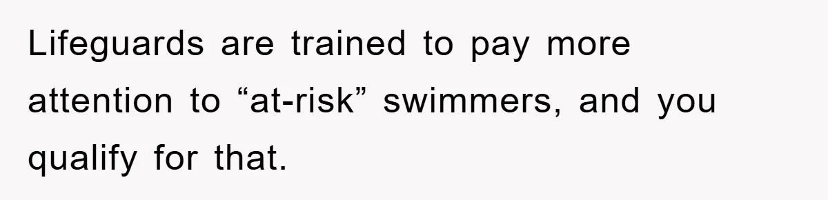 Lifeguards are trained to pay more attention to “at-risk” swimmers, and you qualify for that.