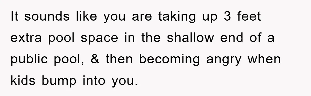 It sounds like you are taking up 3 feet extra pool space in the shallow end of a public pool, & then becoming angry when kids bump into you.