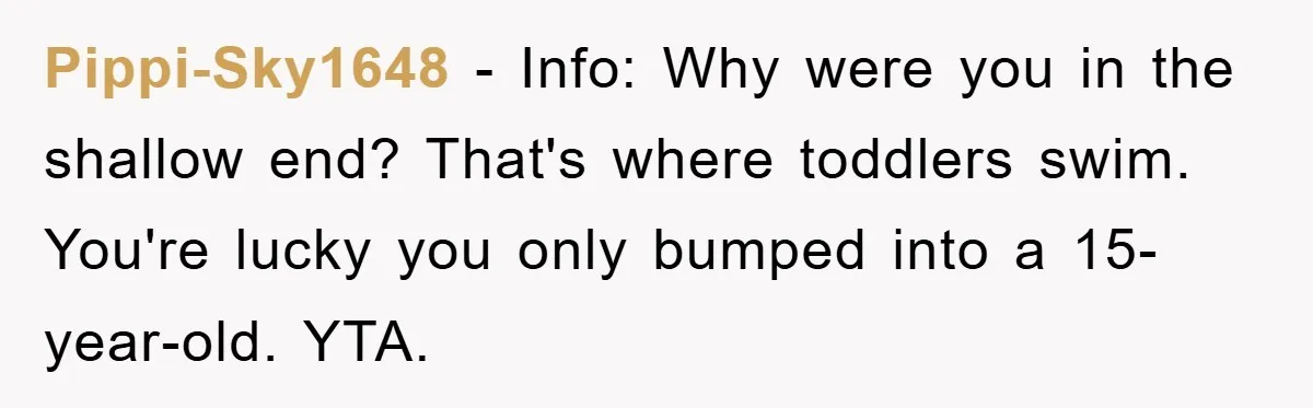 Pippi-Sky1648 − Info: Why were you in the shallow end? That's where toddlers swim. You're lucky you only bumped into a 15-year-old. YTA.