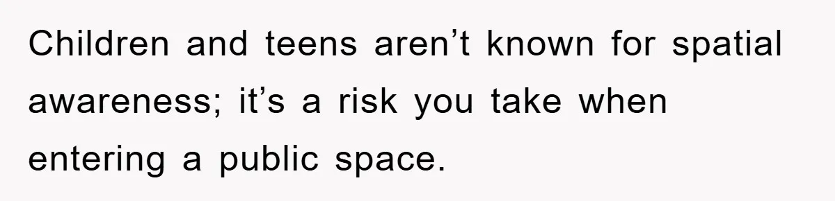 Children and teens aren’t known for spatial awareness; it’s a risk you take when entering a public space.