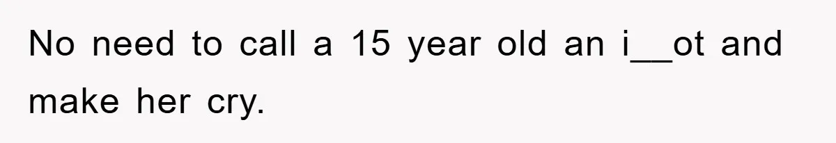 No need to call a 15 year old an i__ot and make her cry.